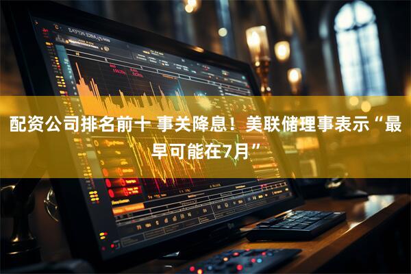 配资公司排名前十 事关降息！美联储理事表示“最早可能在7月”