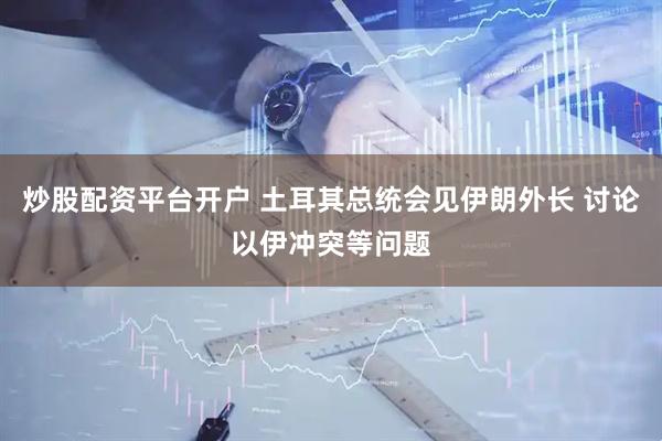 炒股配资平台开户 土耳其总统会见伊朗外长 讨论以伊冲突等问题