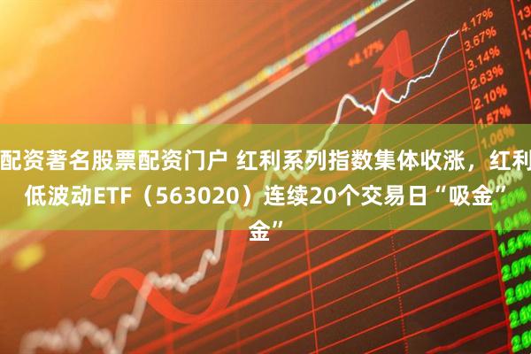 配资著名股票配资门户 红利系列指数集体收涨，红利低波动ETF（563020）连续20个交易日“吸金”