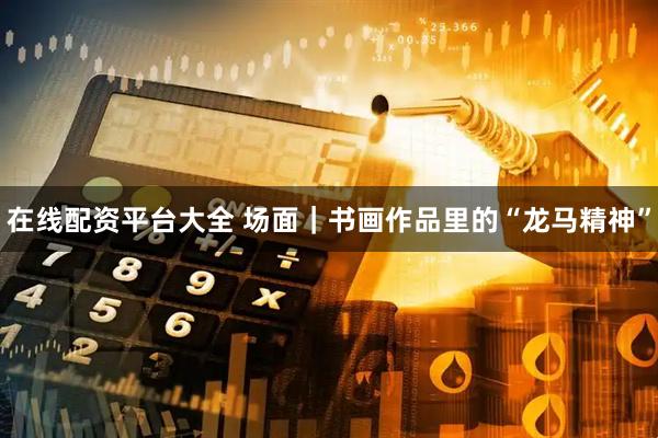 在线配资平台大全 场面｜书画作品里的“龙马精神”
