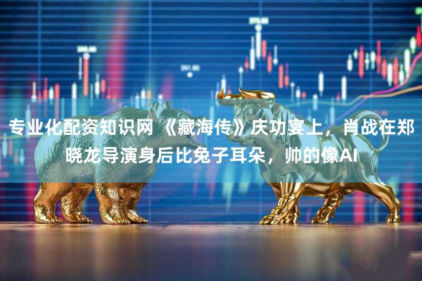 专业化配资知识网 《藏海传》庆功宴上，肖战在郑晓龙导演身后比兔子耳朵，帅的像AI
