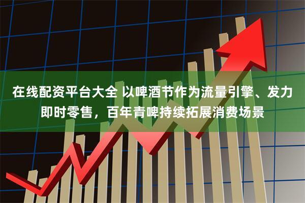 在线配资平台大全 以啤酒节作为流量引擎、发力即时零售，百年青啤持续拓展消费场景