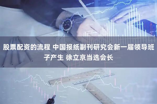 股票配资的流程 中国报纸副刊研究会新一届领导班子产生 徐立京当选会长