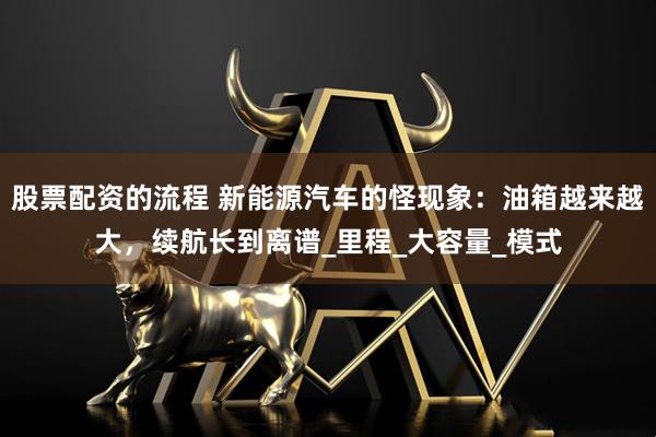 股票配资的流程 新能源汽车的怪现象：油箱越来越大，续航长到离谱_里程_大容量_模式