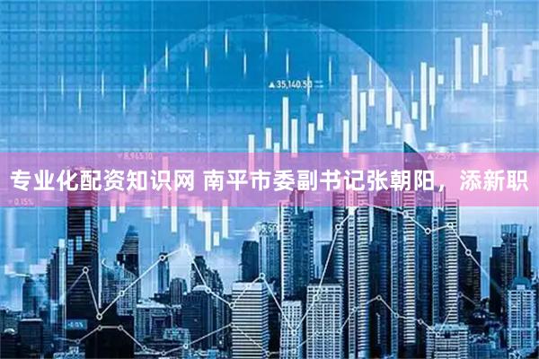 专业化配资知识网 南平市委副书记张朝阳，添新职