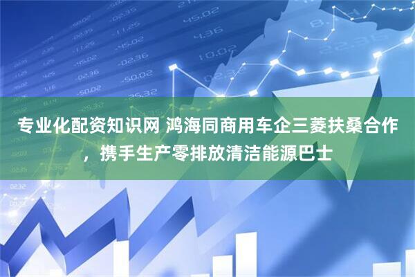 专业化配资知识网 鸿海同商用车企三菱扶桑合作，携手生产零排放清洁能源巴士