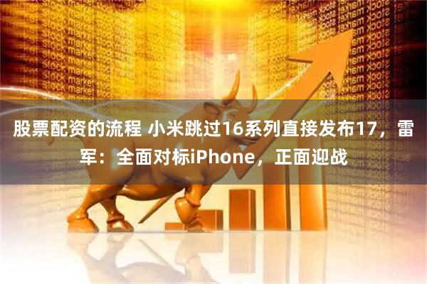 股票配资的流程 小米跳过16系列直接发布17，雷军：全面对标iPhone，正面迎战