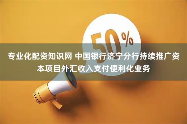 专业化配资知识网 中国银行济宁分行持续推广资本项目外汇收入支付便利化业务