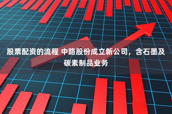 股票配资的流程 中路股份成立新公司，含石墨及碳素制品业务