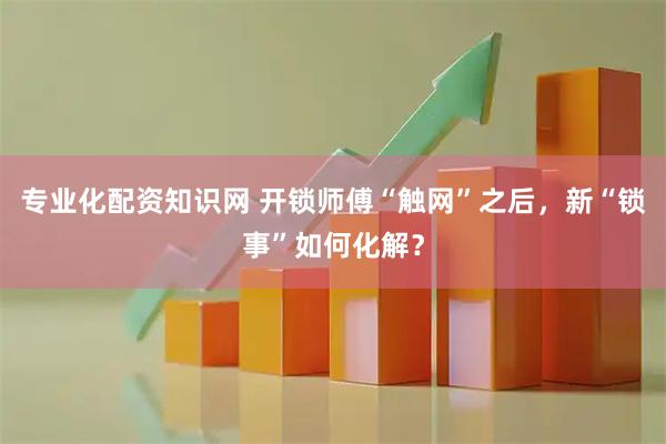 专业化配资知识网 开锁师傅“触网”之后，新“锁事”如何化解？