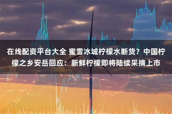 在线配资平台大全 蜜雪冰城柠檬水断货？中国柠檬之乡安岳回应：新鲜柠檬即将陆续采摘上市