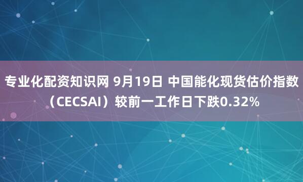 专业化配资知识网 9月19日 中国能化现货估价指数（CECSAI）较前一工作日下跌0.32%