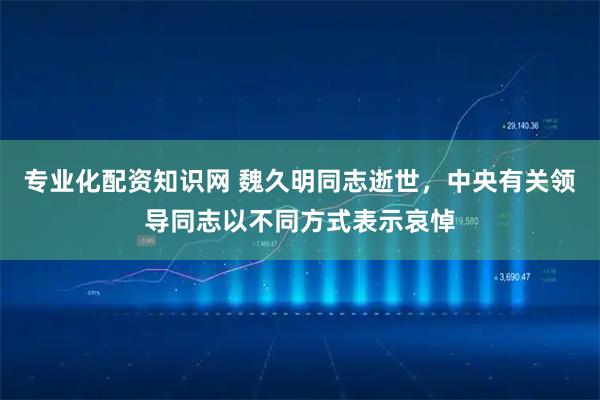 专业化配资知识网 魏久明同志逝世，中央有关领导同志以不同方式表示哀悼