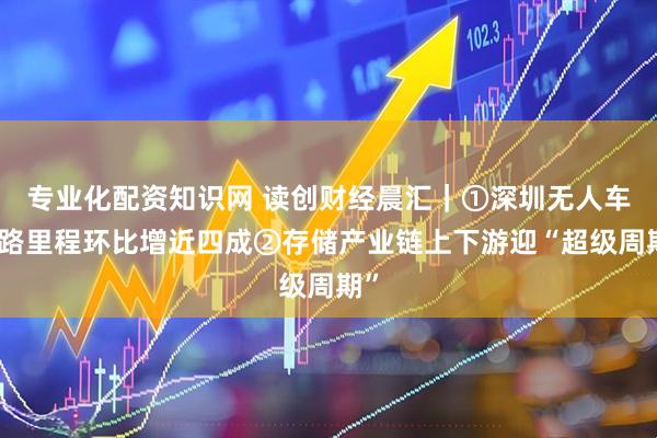 专业化配资知识网 读创财经晨汇｜①深圳无人车线路里程环比增近四成②存储产业链上下游迎“超级周期”