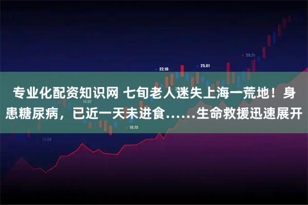 专业化配资知识网 七旬老人迷失上海一荒地！身患糖尿病，已近一天未进食……生命救援迅速展开